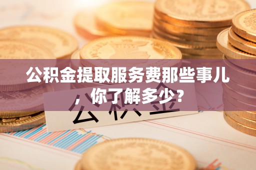 施秉公积金提取服务费那些事儿，你了解多少？