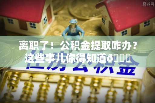 施秉离职了！公积金提取咋办？这些事儿你得知道😎