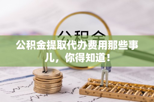 施秉公积金提取代办费用那些事儿，你得知道！