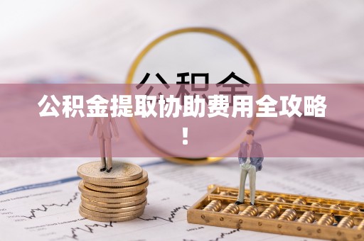 施秉公积金提取协助费用全攻略！