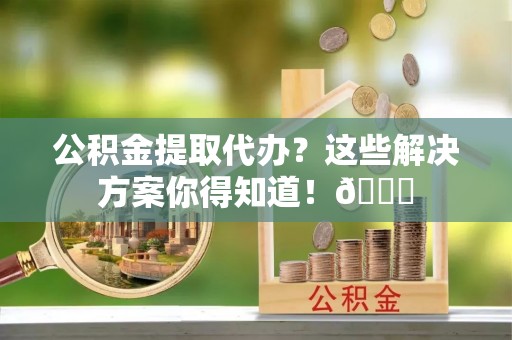 施秉公积金提取代办？这些解决方案你得知道！😎