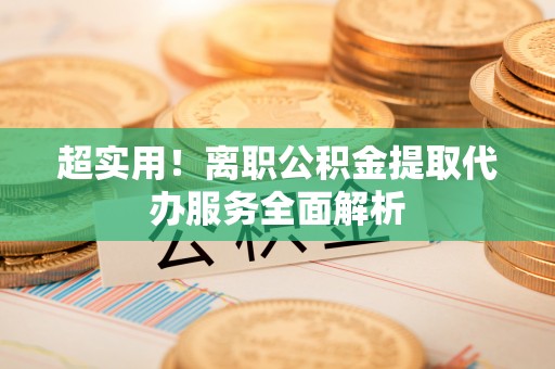 施秉超实用！离职公积金提取代办服务全面解析