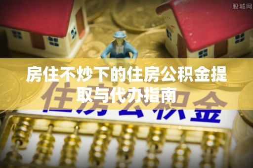 施秉房住不炒下的住房公积金提取与代办指南